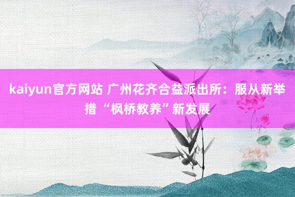 kaiyun官方网站 广州花齐合益派出所：服从新举措 “枫桥教养”新发展