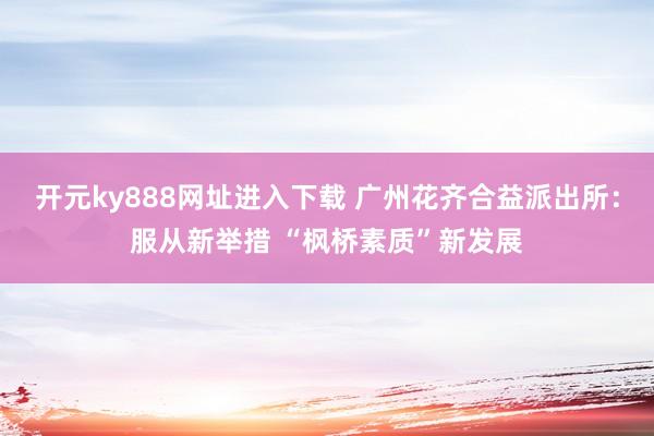 开元ky888网址进入下载 广州花齐合益派出所：服从新举措 “枫桥素质”新发展