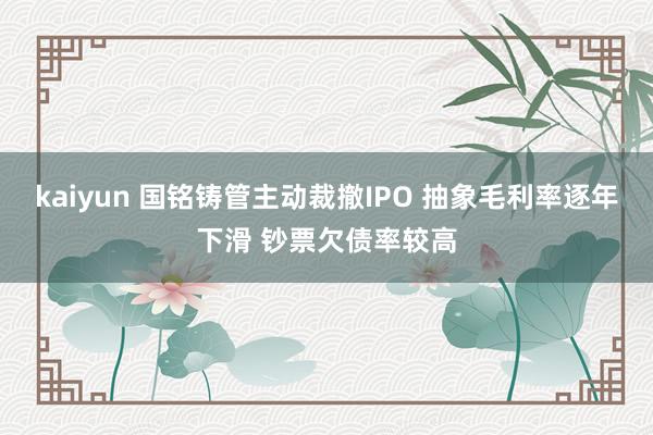 kaiyun 国铭铸管主动裁撤IPO 抽象毛利率逐年下滑 钞票欠债率较高