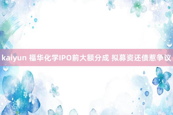 kaiyun 福华化学IPO前大额分成 拟募资还债惹争议