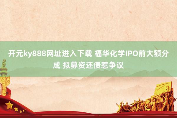 开元ky888网址进入下载 福华化学IPO前大额分成 拟募资还债惹争议