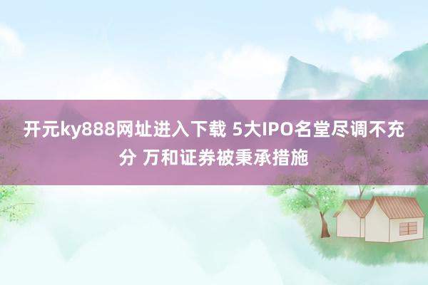 开元ky888网址进入下载 5大IPO名堂尽调不充分 万和证券被秉承措施