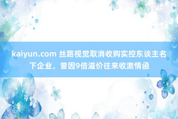 kaiyun.com 丝路视觉取消收购实控东谈主名下企业，曾因9倍溢价往来收激情函