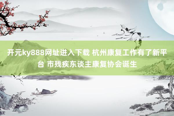 开元ky888网址进入下载 杭州康复工作有了新平台 市残疾东谈主康复协会诞生