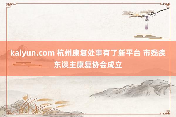 kaiyun.com 杭州康复处事有了新平台 市残疾东谈主康复协会成立