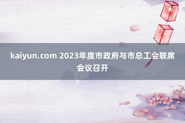 kaiyun.com 2023年度市政府与市总工会联席会议召开