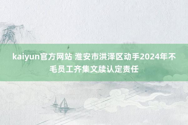 kaiyun官方网站 淮安市洪泽区动手2024年不毛员工齐集文牍认定责任