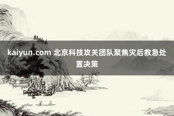 kaiyun.com 北京科技攻关团队聚焦灾后救急处置决策