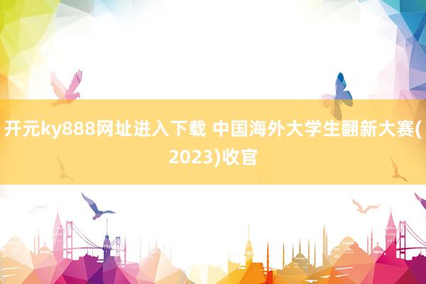 开元ky888网址进入下载 中国海外大学生翻新大赛(2023)收官