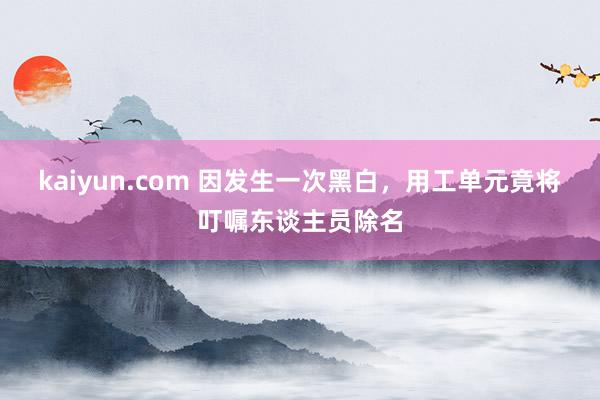 kaiyun.com 因发生一次黑白，用工单元竟将叮嘱东谈主员除名