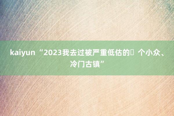 kaiyun “2023我去过被严重低估的⓬个小众、冷门古镇”