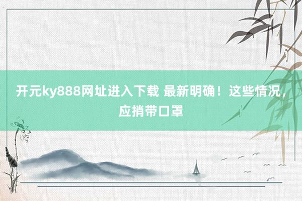 开元ky888网址进入下载 最新明确！这些情况，应捎带口罩