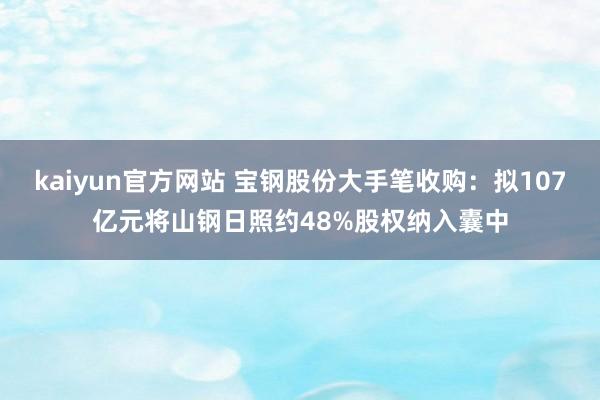 kaiyun官方网站 宝钢股份大手笔收购：拟107亿元将山钢日照约48%股权纳入囊中