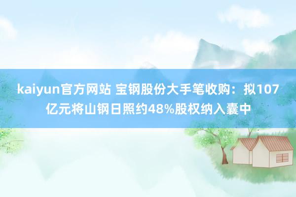 kaiyun官方网站 宝钢股份大手笔收购：拟107亿元将山钢日照约48%股权纳入囊中