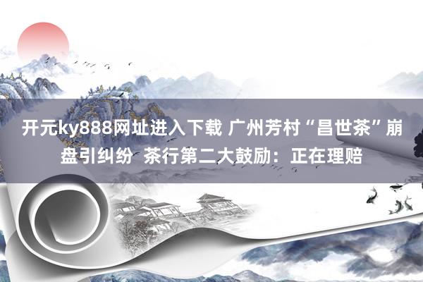 开元ky888网址进入下载 广州芳村“昌世茶”崩盘引纠纷  茶行第二大鼓励：正在理赔