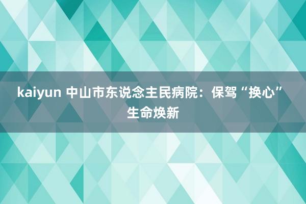 kaiyun 中山市东说念主民病院：保驾“换心” 生命焕新