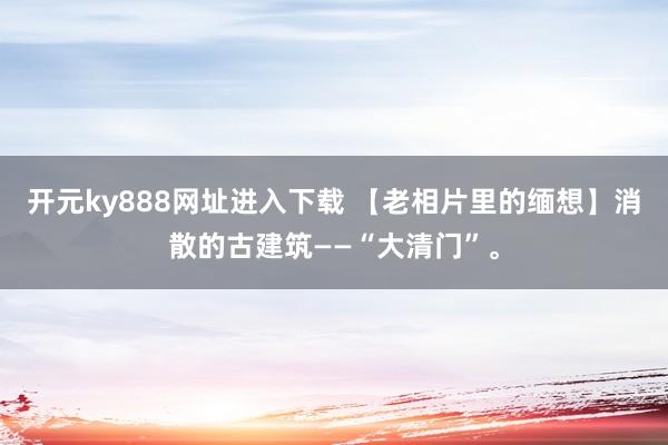 开元ky888网址进入下载 【老相片里的缅想】消散的古建筑——“大清门”。