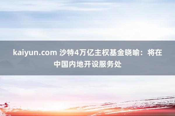 kaiyun.com 沙特4万亿主权基金晓喻：将在中国内地开设服务处