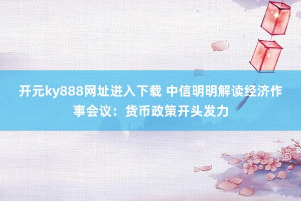 开元ky888网址进入下载 中信明明解读经济作事会议：货币政策开头发力