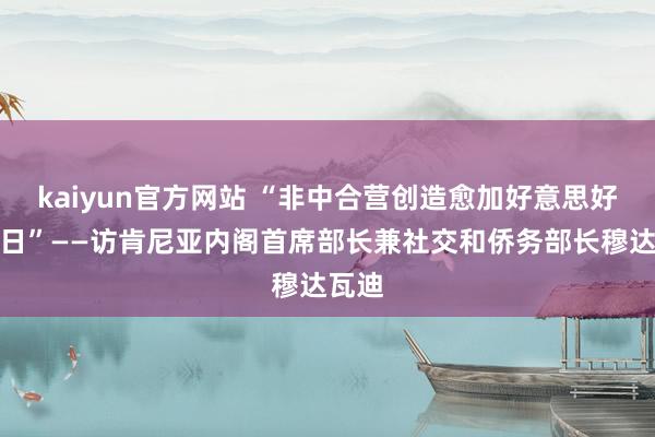 kaiyun官方网站 “非中合营创造愈加好意思好的改日”——访肯尼亚内阁首席部长兼社交和侨务部长穆达瓦迪