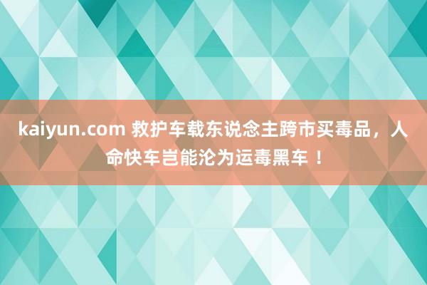 kaiyun.com 救护车载东说念主跨市买毒品，人命快车岂能沦为运毒黑车 ！