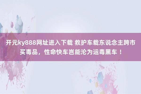 开元ky888网址进入下载 救护车载东说念主跨市买毒品，性命快车岂能沦为运毒黑车 ！