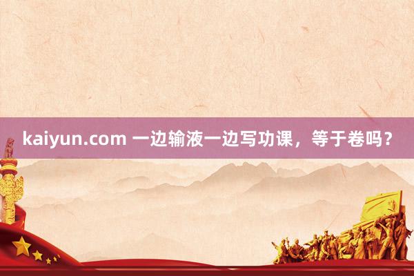 kaiyun.com 一边输液一边写功课，等于卷吗？