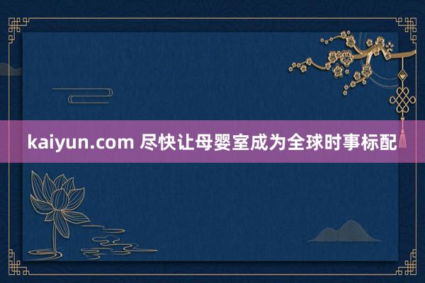 kaiyun.com 尽快让母婴室成为全球时事标配