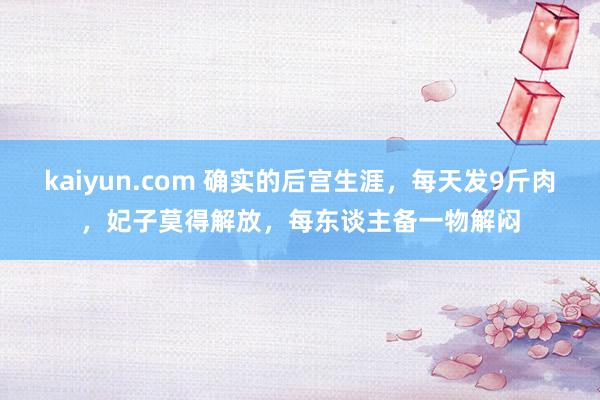 kaiyun.com 确实的后宫生涯，每天发9斤肉，妃子莫得解放，每东谈主备一物解闷