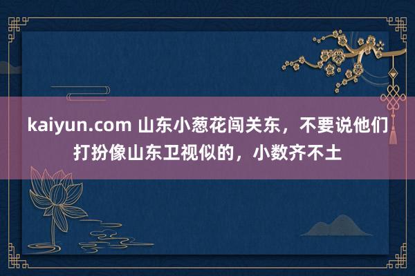 kaiyun.com 山东小葱花闯关东，不要说他们打扮像山东卫视似的，小数齐不土