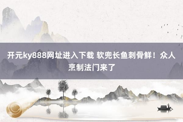 开元ky888网址进入下载 软兜长鱼刺骨鲜！众人烹制法门来了