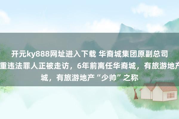 开元ky888网址进入下载 华裔城集团原副总司理陈剑涉嫌严重违法罪人正被走访，6年前离任华裔城，有旅游地产“少帅”之称