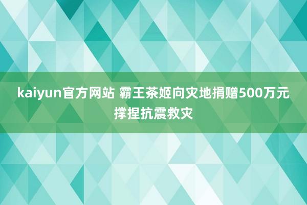 kaiyun官方网站 霸王茶姬向灾地捐赠500万元撑捏抗震救灾