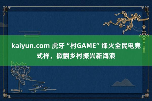 kaiyun.com 虎牙“村GAME”烽火全民电竞式样，掀翻乡村振兴新海浪