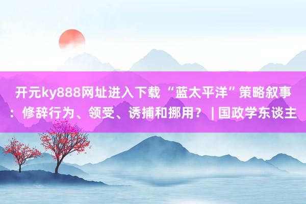 开元ky888网址进入下载 “蓝太平洋”策略叙事：修辞行为、领受、诱捕和挪用？ | 国政学东谈主