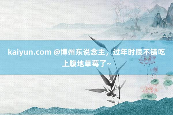 kaiyun.com @博州东说念主，过年时辰不错吃上腹地草莓了~