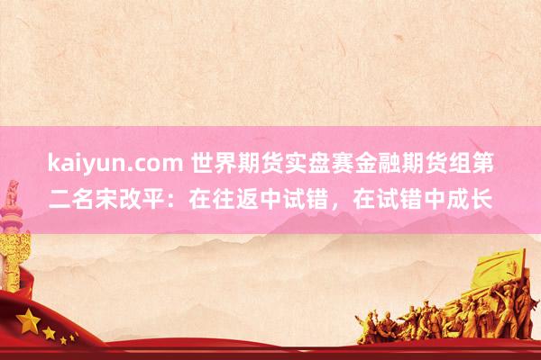 kaiyun.com 世界期货实盘赛金融期货组第二名宋改平：在往返中试错，在试错中成长