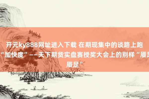 开元ky888网址进入下载 在期现集中的谈路上跑出“加快度”——天下期货实盘赛授奖大会上的别样“餍足”