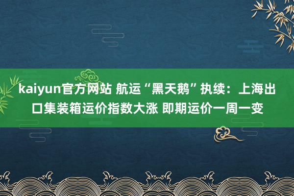 kaiyun官方网站 航运“黑天鹅”执续：上海出口集装箱运价指数大涨 即期运价一周一变