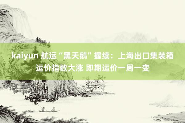 kaiyun 航运“黑天鹅”握续：上海出口集装箱运价指数大涨 即期运价一周一变