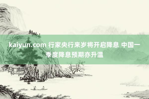 kaiyun.com 行家央行来岁将开启降息 中国一季度降息预期亦升温