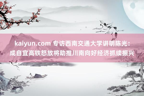 kaiyun.com 专访西南交通大学讲明陈光：成自宜高铁怒放将助推川南向好经济抓续振兴