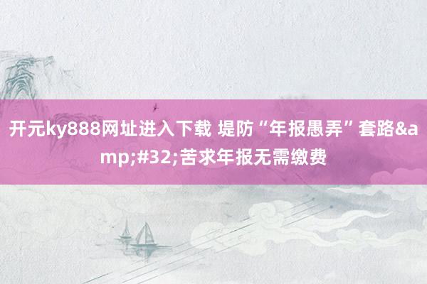 开元ky888网址进入下载 堤防“年报愚弄”套路&#32;苦求年报无需缴费