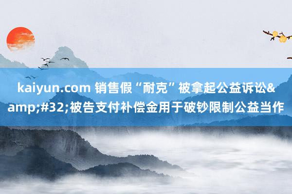 kaiyun.com 销售假“耐克”被拿起公益诉讼&#32;被告支付补偿金用于破钞限制公益当作