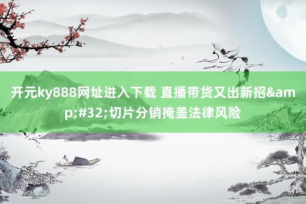 开元ky888网址进入下载 直播带货又出新招&#32;切片分销掩盖法律风险