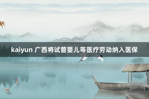 kaiyun 广西将试管婴儿等医疗劳动纳入医保