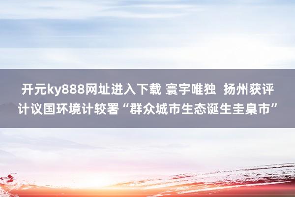 开元ky888网址进入下载 寰宇唯独  扬州获评计议国环境计较署“群众城市生态诞生圭臬市”