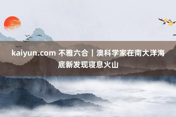 kaiyun.com 不雅六合｜澳科学家在南大洋海底新发现寝息火山