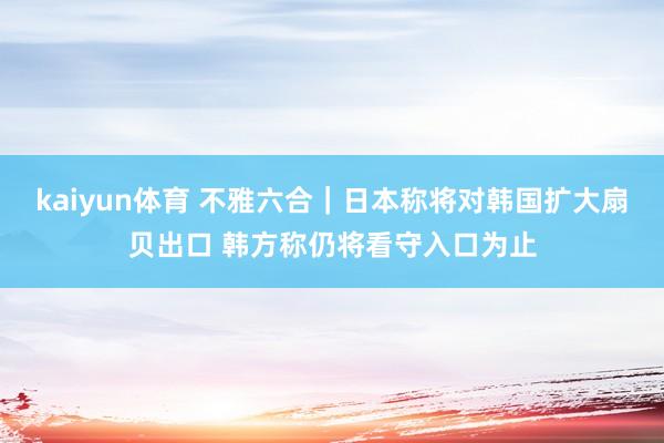 kaiyun体育 不雅六合｜日本称将对韩国扩大扇贝出口 韩方称仍将看守入口为止