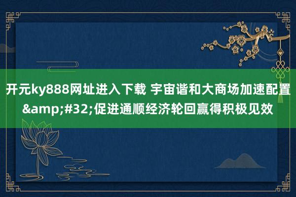 开元ky888网址进入下载 宇宙谐和大商场加速配置&#32;促进通顺经济轮回赢得积极见效